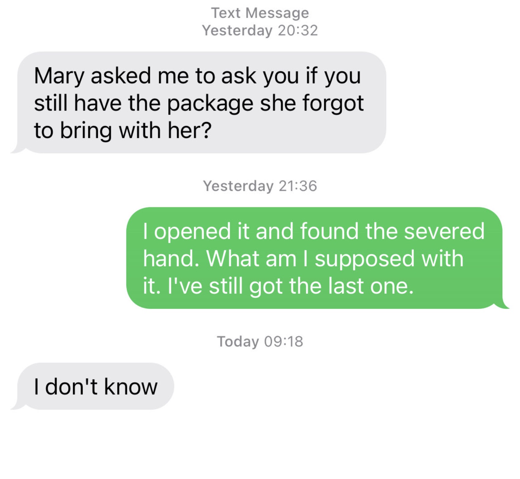 parallel - Text Message Yesterday Mary asked me to ask you if you still have the package she forgot to bring with her? Yesterday I opened it and found the severed hand. What am I supposed with it. I've still got the last one. I don't know Today